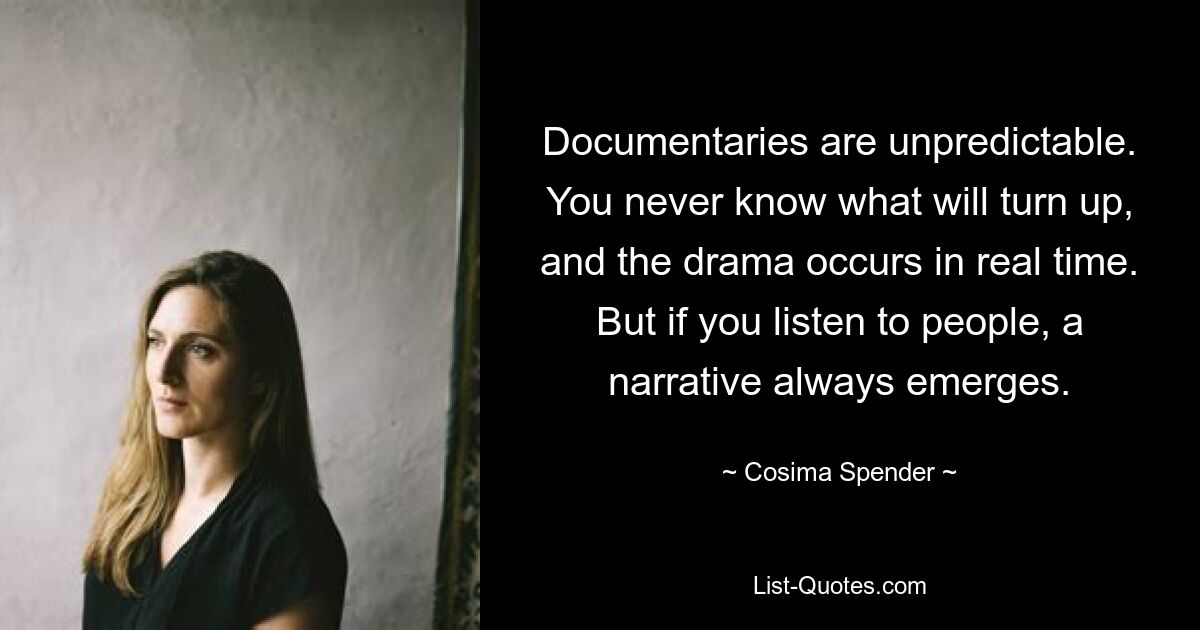 Documentaries are unpredictable. You never know what will turn up, and the drama occurs in real time. But if you listen to people, a narrative always emerges. — © Cosima Spender