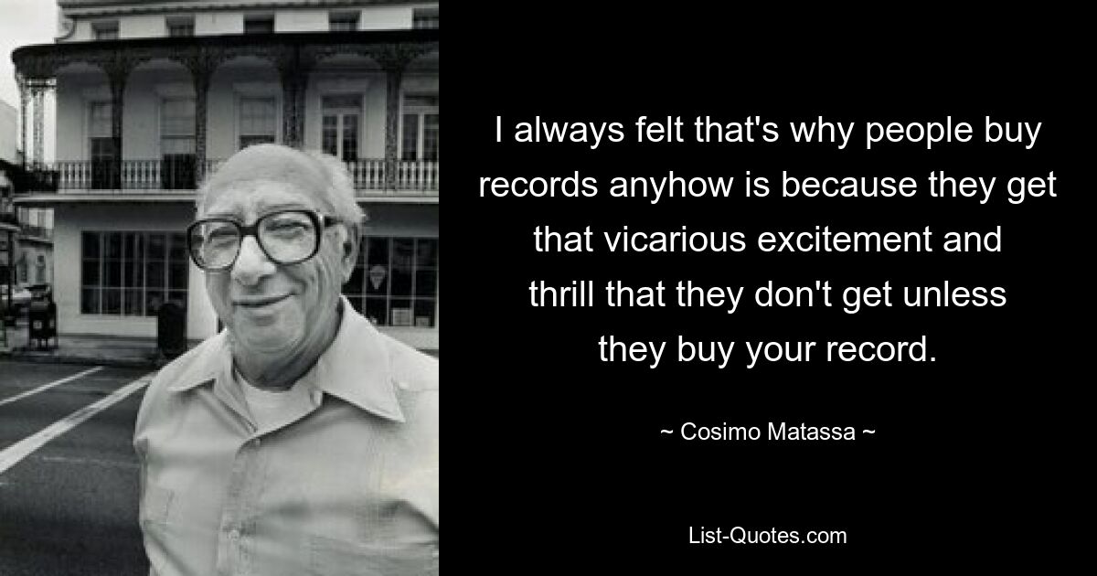 I always felt that's why people buy records anyhow is because they get that vicarious excitement and thrill that they don't get unless they buy your record. — © Cosimo Matassa