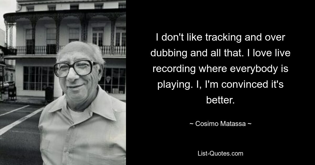 I don't like tracking and over dubbing and all that. I love live recording where everybody is playing. I, I'm convinced it's better. — © Cosimo Matassa