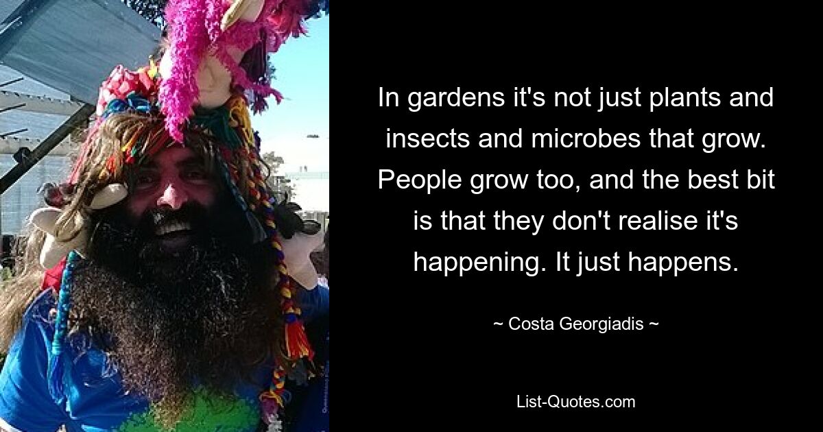 In gardens it's not just plants and insects and microbes that grow. People grow too, and the best bit is that they don't realise it's happening. It just happens. — © Costa Georgiadis