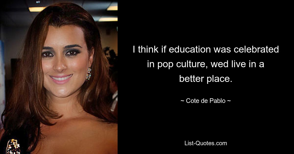 I think if education was celebrated in pop culture, wed live in a better place. — © Cote de Pablo