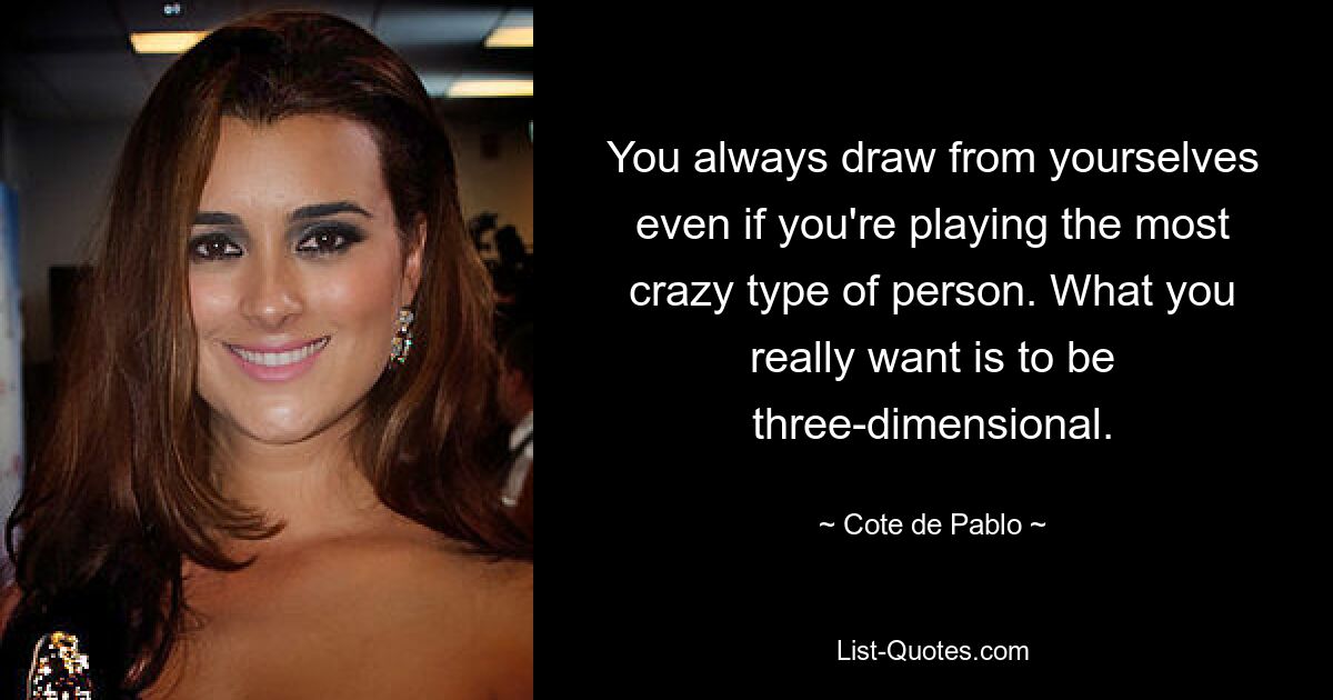 You always draw from yourselves even if you're playing the most crazy type of person. What you really want is to be three-dimensional. — © Cote de Pablo