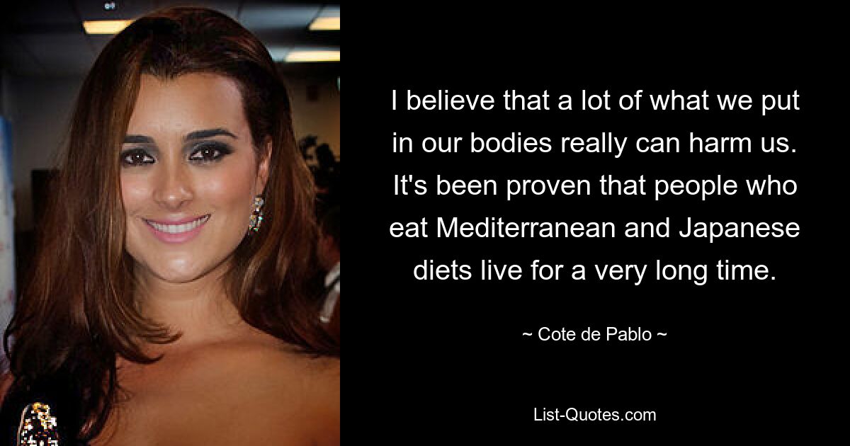 I believe that a lot of what we put in our bodies really can harm us. It's been proven that people who eat Mediterranean and Japanese diets live for a very long time. — © Cote de Pablo