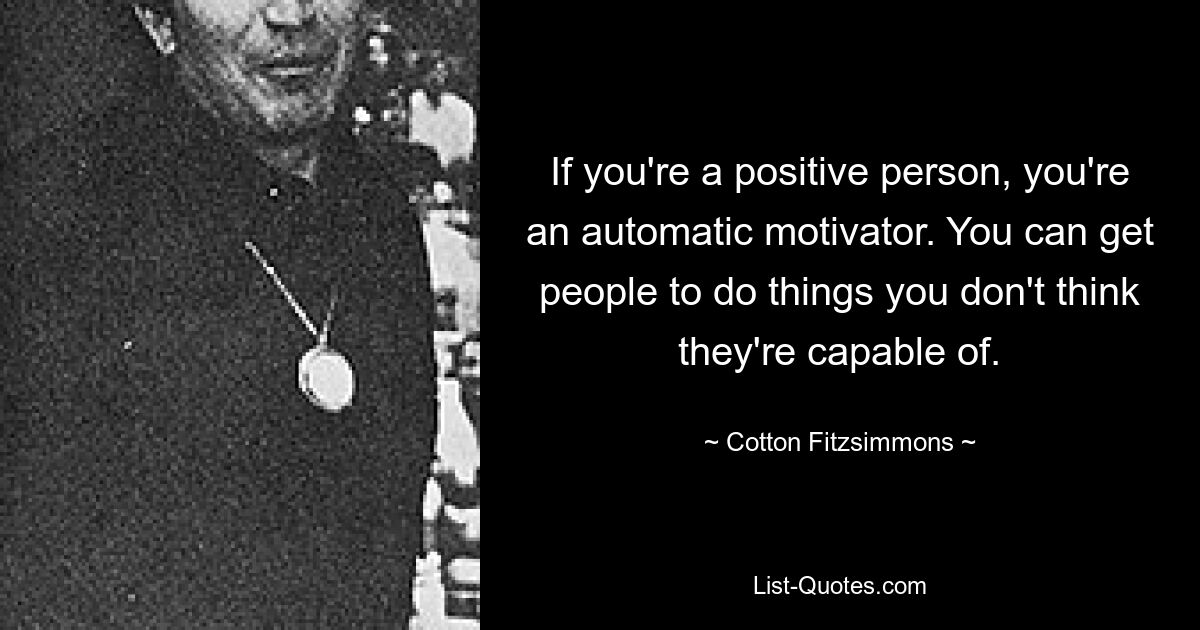 If you're a positive person, you're an automatic motivator. You can get people to do things you don't think they're capable of. — © Cotton Fitzsimmons