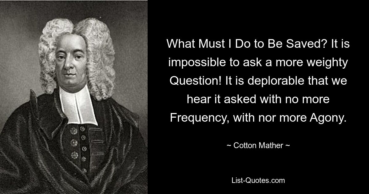 What Must I Do to Be Saved? It is impossible to ask a more weighty Question! It is deplorable that we hear it asked with no more Frequency, with nor more Agony. — © Cotton Mather