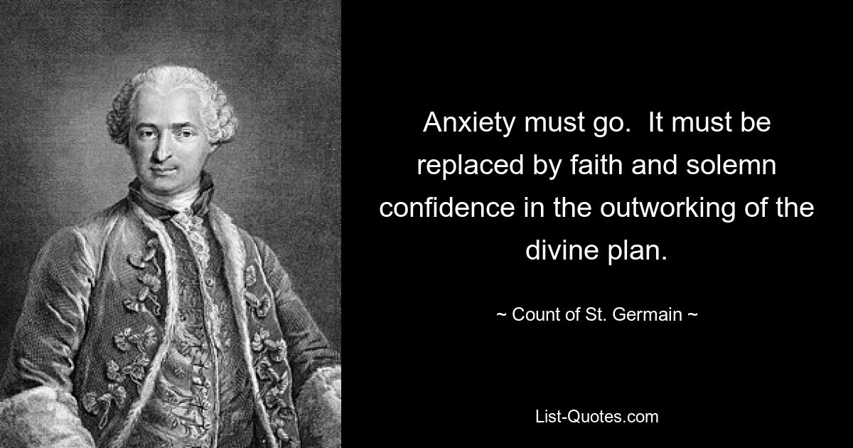 Anxiety must go.  It must be replaced by faith and solemn confidence in the outworking of the divine plan. — © Count of St. Germain