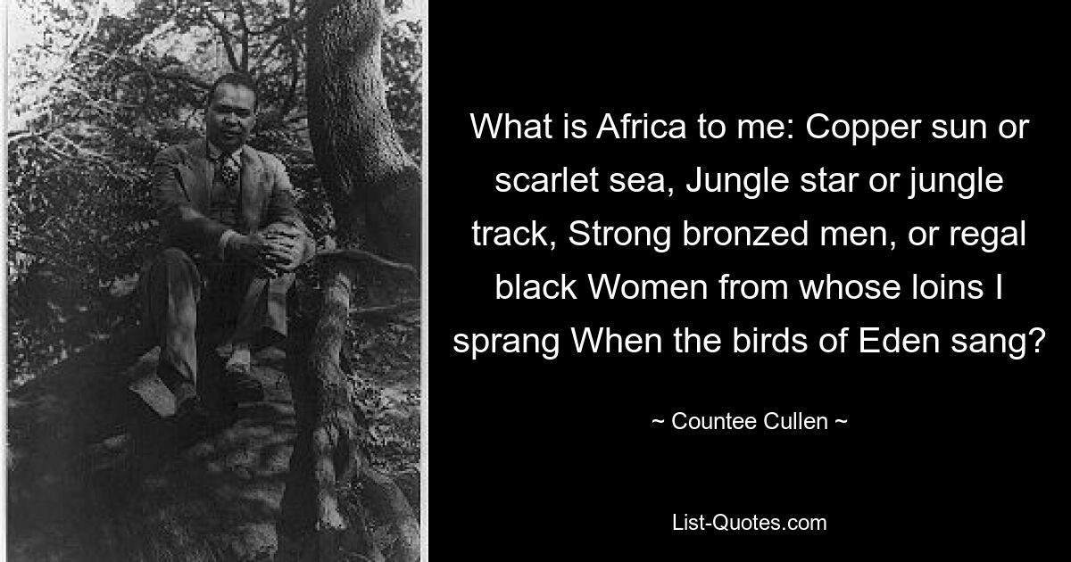 What is Africa to me: Copper sun or scarlet sea, Jungle star or jungle track, Strong bronzed men, or regal black Women from whose loins I sprang When the birds of Eden sang? — © Countee Cullen