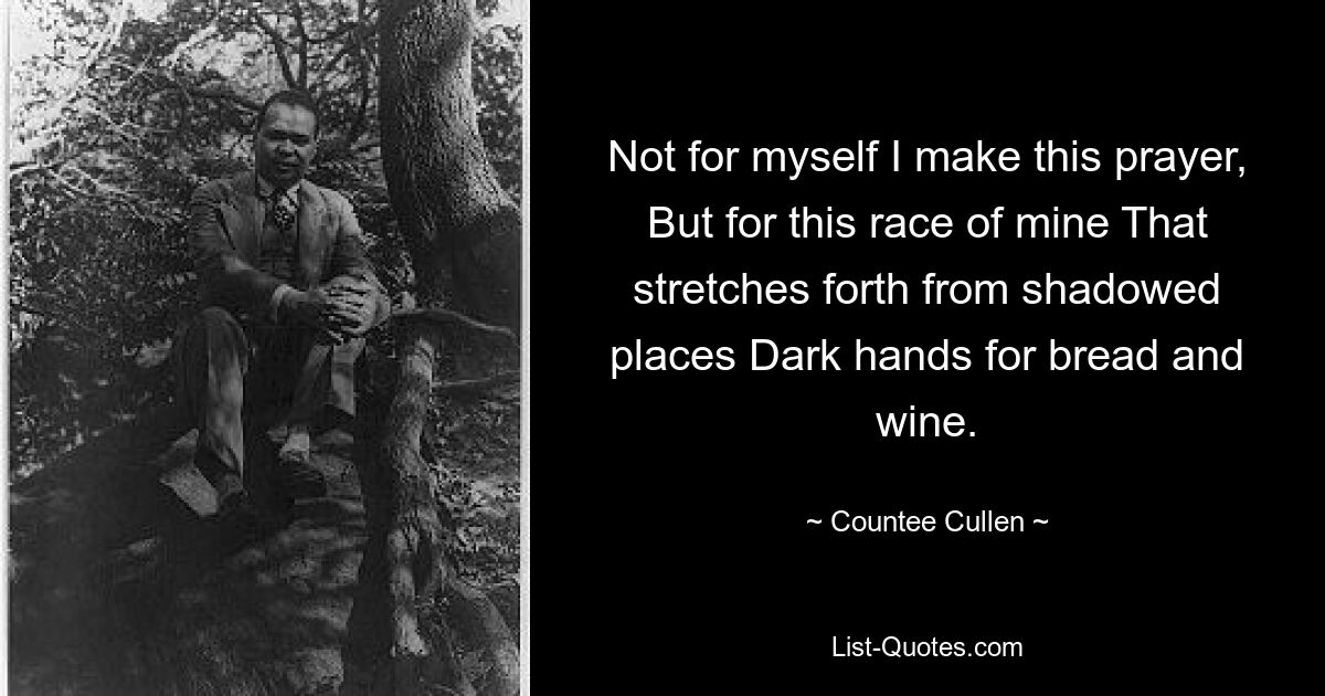 Not for myself I make this prayer, But for this race of mine That stretches forth from shadowed places Dark hands for bread and wine. — © Countee Cullen