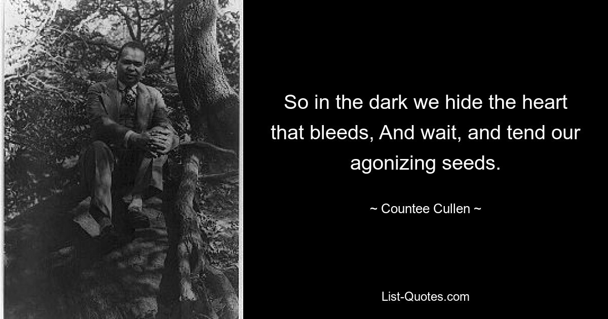 So in the dark we hide the heart that bleeds, And wait, and tend our agonizing seeds. — © Countee Cullen