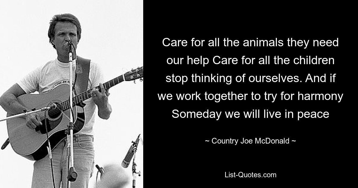 Care for all the animals they need our help Care for all the children stop thinking of ourselves. And if we work together to try for harmony Someday we will live in peace — © Country Joe McDonald