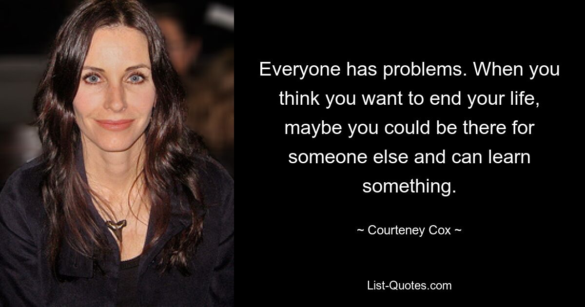 Everyone has problems. When you think you want to end your life, maybe you could be there for someone else and can learn something. — © Courteney Cox