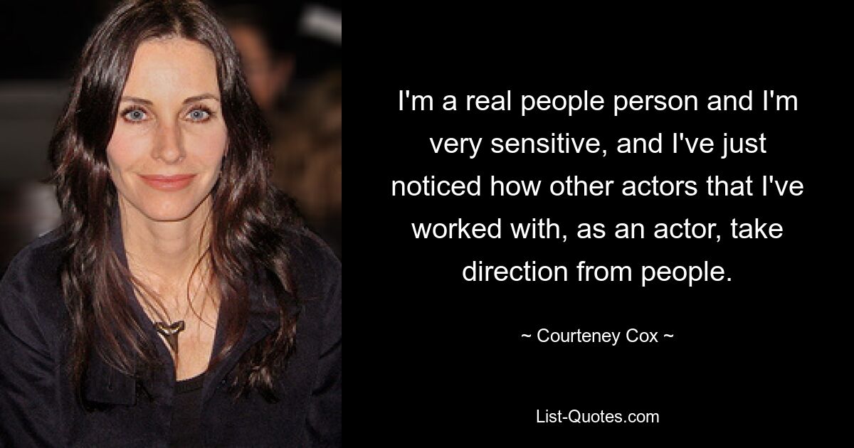 I'm a real people person and I'm very sensitive, and I've just noticed how other actors that I've worked with, as an actor, take direction from people. — © Courteney Cox