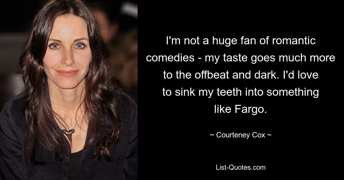 I'm not a huge fan of romantic comedies - my taste goes much more to the offbeat and dark. I'd love to sink my teeth into something like Fargo. — © Courteney Cox