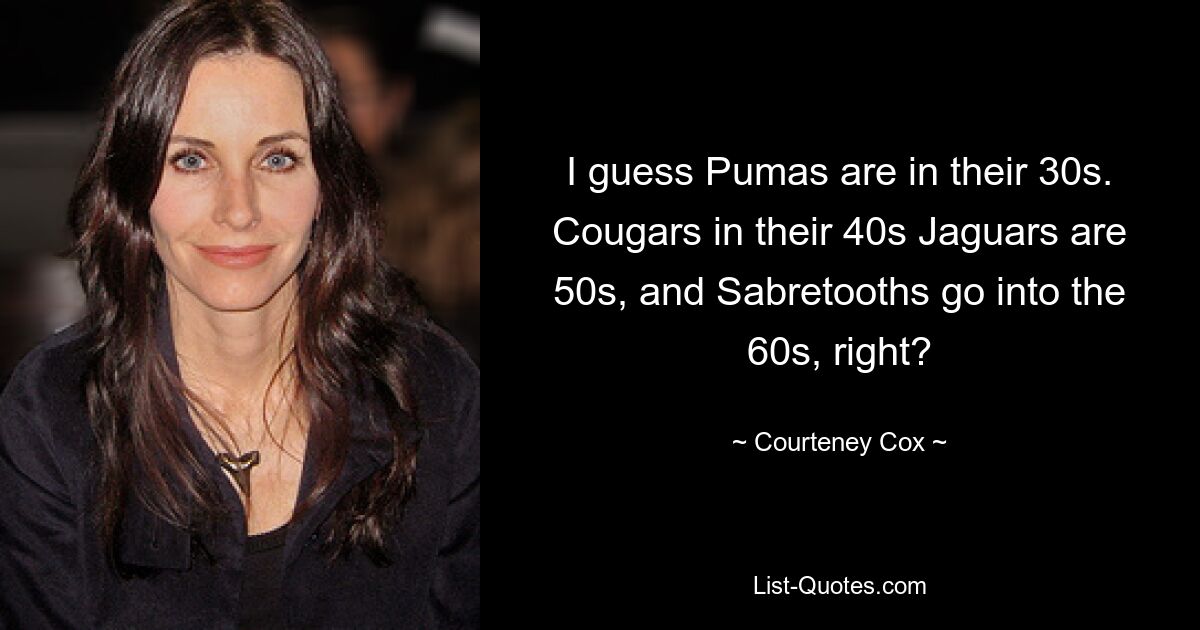 I guess Pumas are in their 30s. Cougars in their 40s Jaguars are 50s, and Sabretooths go into the 60s, right? — © Courteney Cox