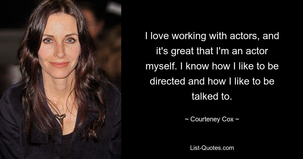 I love working with actors, and it's great that I'm an actor myself. I know how I like to be directed and how I like to be talked to. — © Courteney Cox