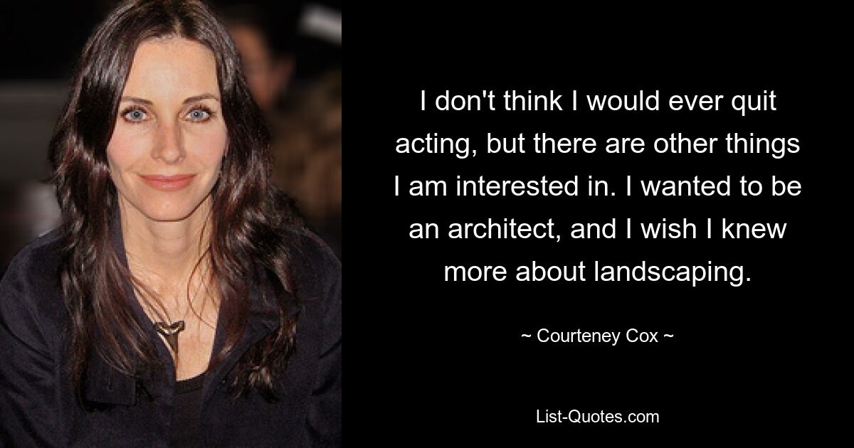 I don't think I would ever quit acting, but there are other things I am interested in. I wanted to be an architect, and I wish I knew more about landscaping. — © Courteney Cox