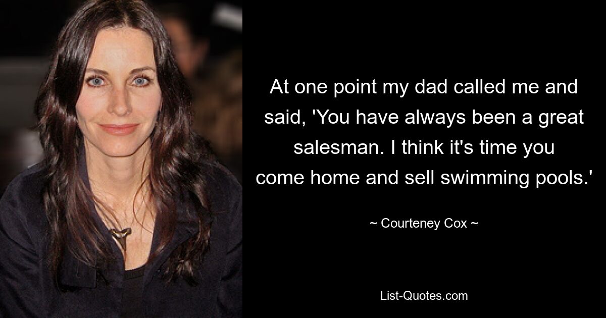 At one point my dad called me and said, 'You have always been a great salesman. I think it's time you come home and sell swimming pools.' — © Courteney Cox