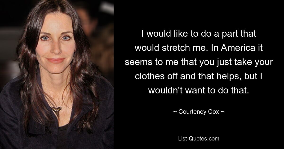 I would like to do a part that would stretch me. In America it seems to me that you just take your clothes off and that helps, but I wouldn't want to do that. — © Courteney Cox