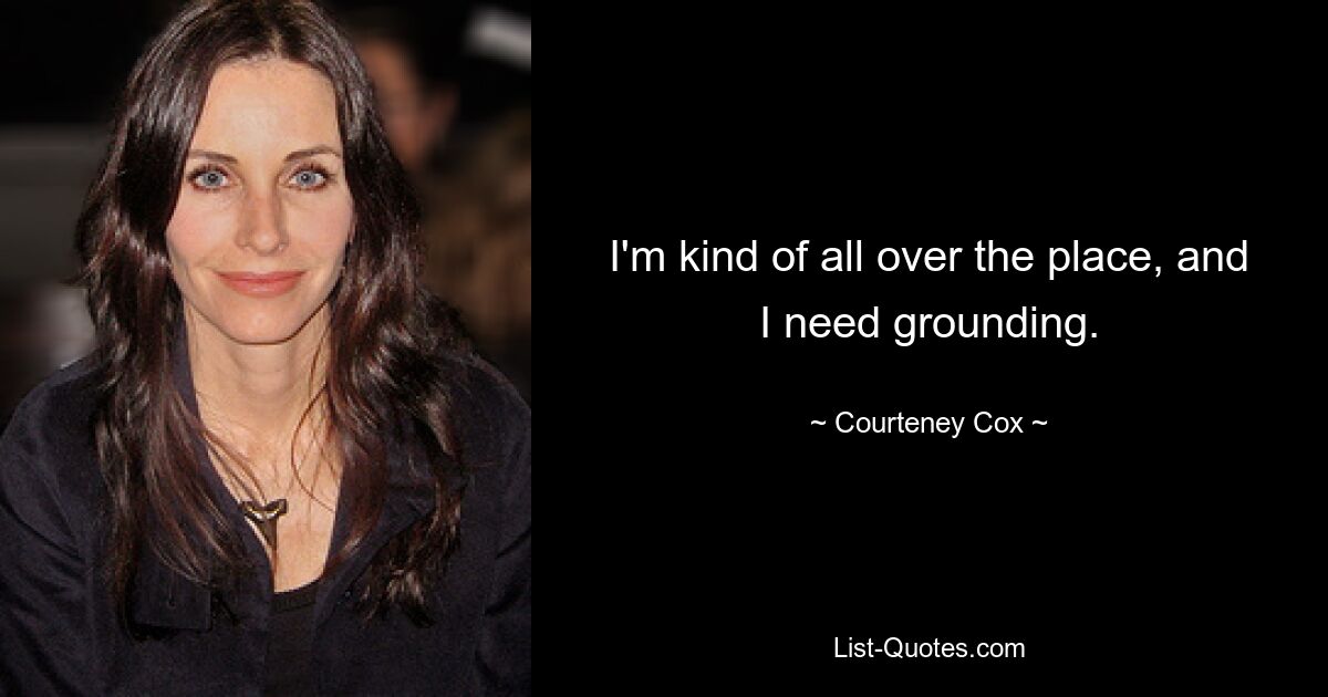 I'm kind of all over the place, and I need grounding. — © Courteney Cox