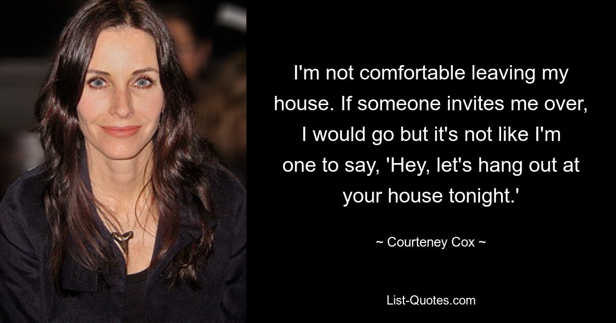 I'm not comfortable leaving my house. If someone invites me over, I would go but it's not like I'm one to say, 'Hey, let's hang out at your house tonight.' — © Courteney Cox