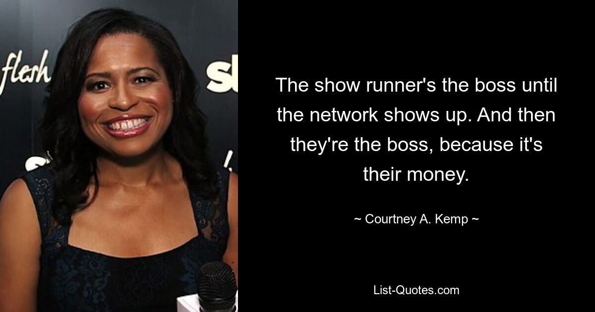 The show runner's the boss until the network shows up. And then they're the boss, because it's their money. — © Courtney A. Kemp