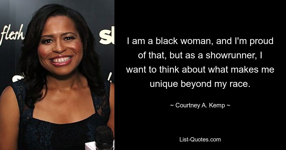 I am a black woman, and I'm proud of that, but as a showrunner, I want to think about what makes me unique beyond my race. — © Courtney A. Kemp