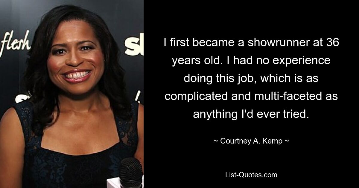 I first became a showrunner at 36 years old. I had no experience doing this job, which is as complicated and multi-faceted as anything I'd ever tried. — © Courtney A. Kemp