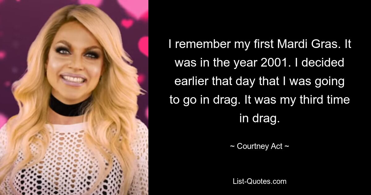 I remember my first Mardi Gras. It was in the year 2001. I decided earlier that day that I was going to go in drag. It was my third time in drag. — © Courtney Act