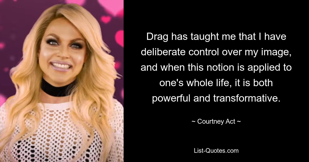 Drag has taught me that I have deliberate control over my image, and when this notion is applied to one's whole life, it is both powerful and transformative. — © Courtney Act