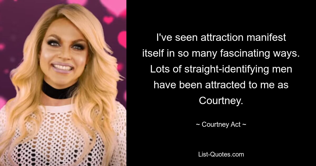 I've seen attraction manifest itself in so many fascinating ways. Lots of straight-identifying men have been attracted to me as Courtney. — © Courtney Act