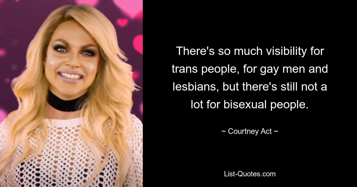 There's so much visibility for trans people, for gay men and lesbians, but there's still not a lot for bisexual people. — © Courtney Act