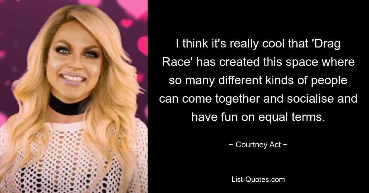 I think it's really cool that 'Drag Race' has created this space where so many different kinds of people can come together and socialise and have fun on equal terms. — © Courtney Act