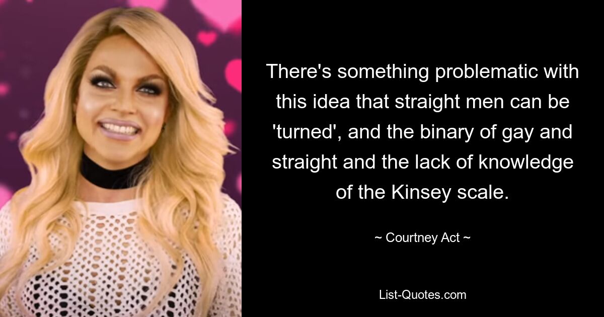 There's something problematic with this idea that straight men can be 'turned', and the binary of gay and straight and the lack of knowledge of the Kinsey scale. — © Courtney Act