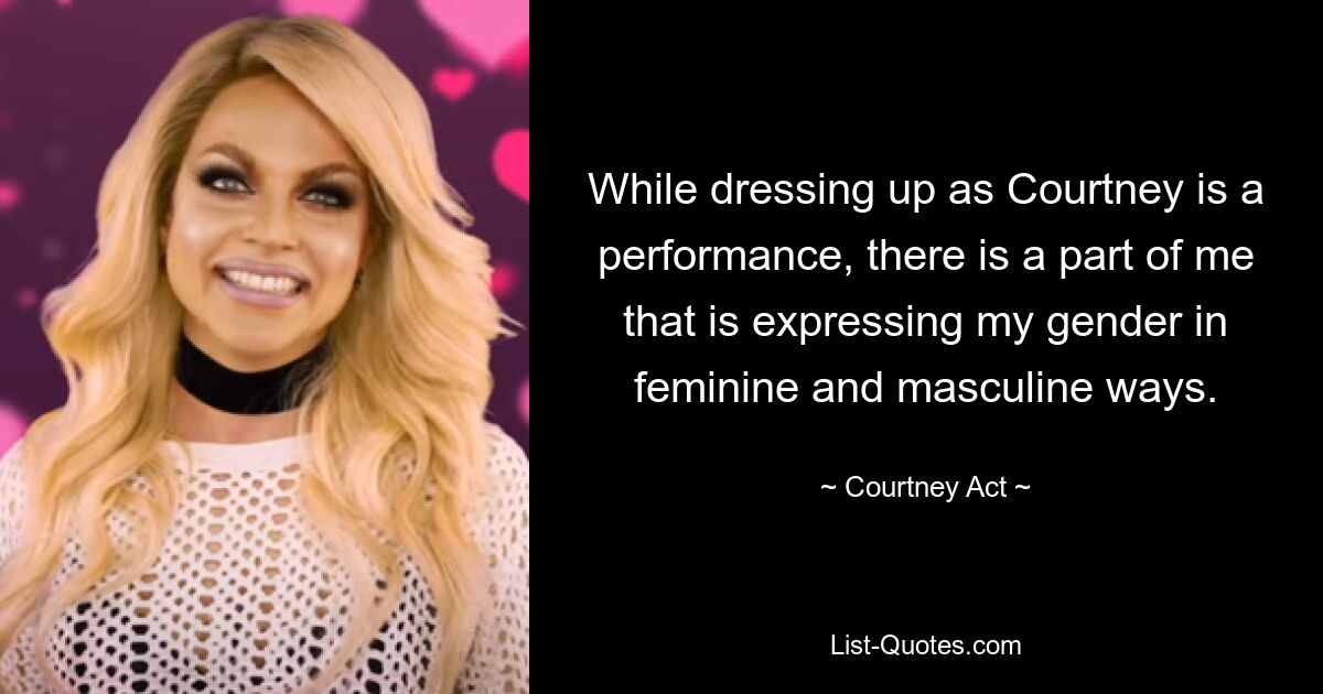 While dressing up as Courtney is a performance, there is a part of me that is expressing my gender in feminine and masculine ways. — © Courtney Act