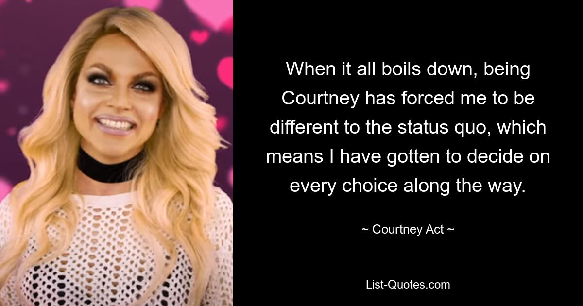 When it all boils down, being Courtney has forced me to be different to the status quo, which means I have gotten to decide on every choice along the way. — © Courtney Act