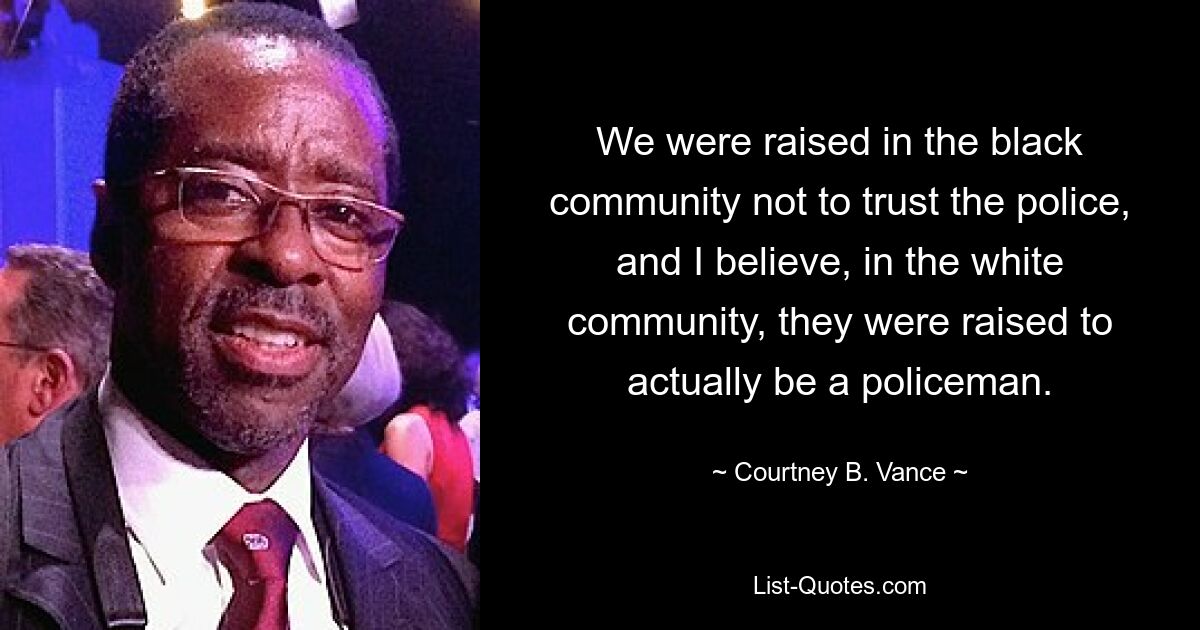 We were raised in the black community not to trust the police, and I believe, in the white community, they were raised to actually be a policeman. — © Courtney B. Vance