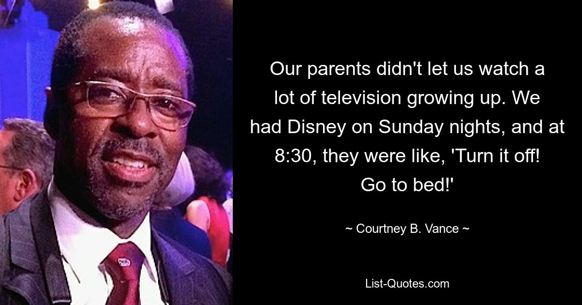 Our parents didn't let us watch a lot of television growing up. We had Disney on Sunday nights, and at 8:30, they were like, 'Turn it off! Go to bed!' — © Courtney B. Vance