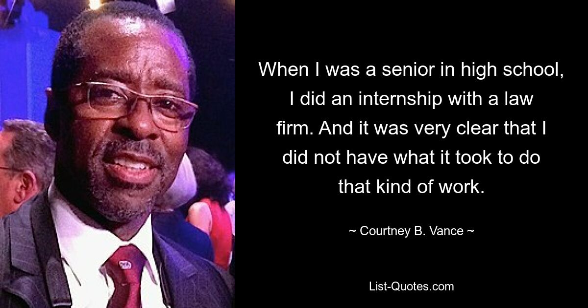 When I was a senior in high school, I did an internship with a law firm. And it was very clear that I did not have what it took to do that kind of work. — © Courtney B. Vance