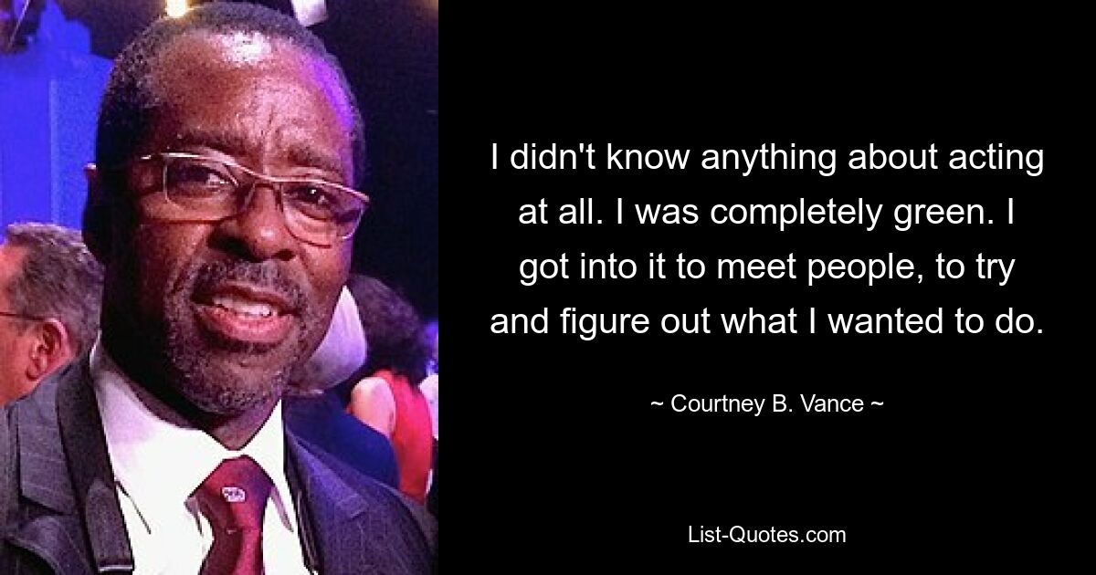 I didn't know anything about acting at all. I was completely green. I got into it to meet people, to try and figure out what I wanted to do. — © Courtney B. Vance