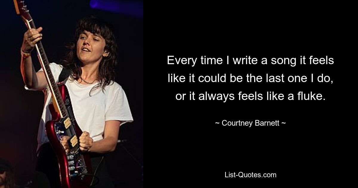 Every time I write a song it feels like it could be the last one I do, or it always feels like a fluke. — © Courtney Barnett