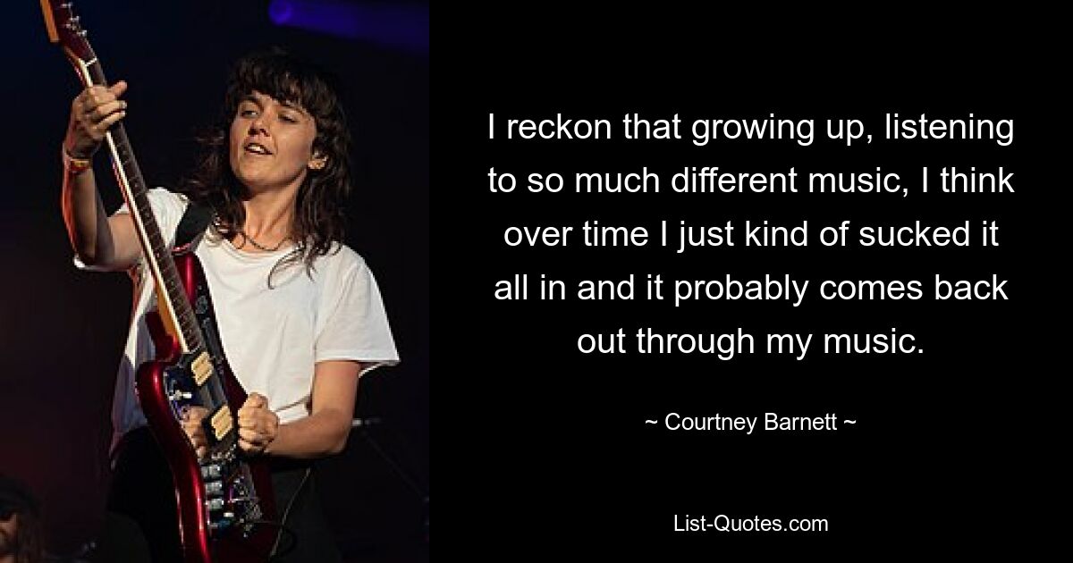 I reckon that growing up, listening to so much different music, I think over time I just kind of sucked it all in and it probably comes back out through my music. — © Courtney Barnett