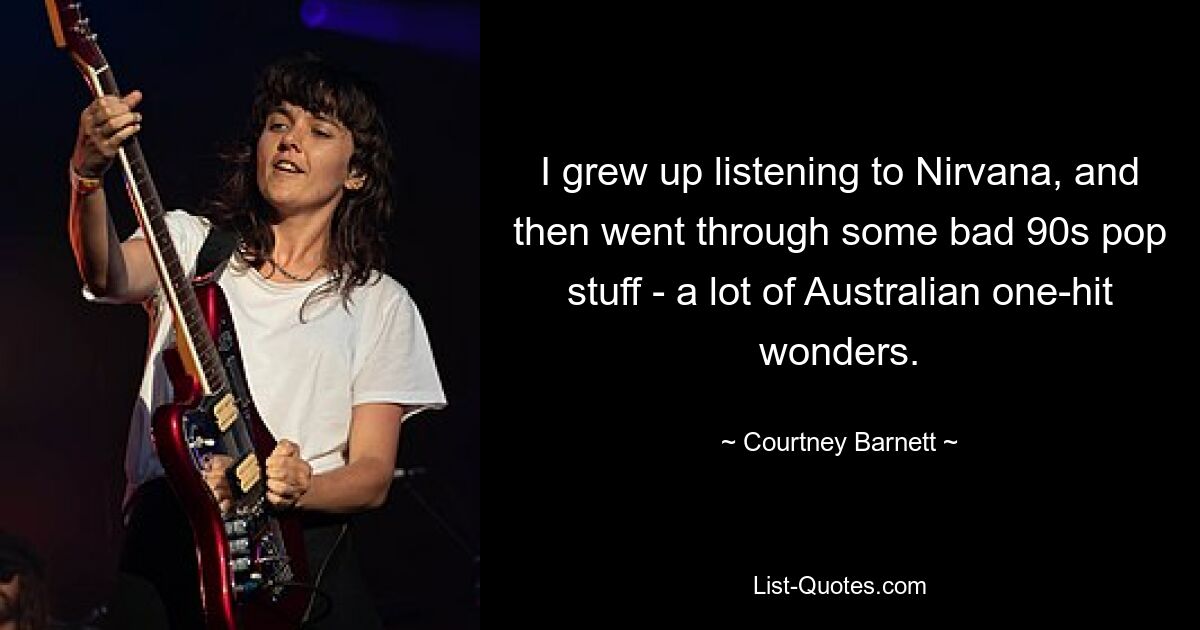 I grew up listening to Nirvana, and then went through some bad 90s pop stuff - a lot of Australian one-hit wonders. — © Courtney Barnett