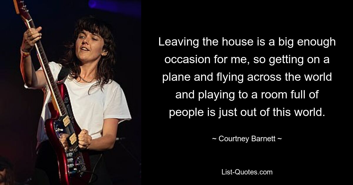 Leaving the house is a big enough occasion for me, so getting on a plane and flying across the world and playing to a room full of people is just out of this world. — © Courtney Barnett