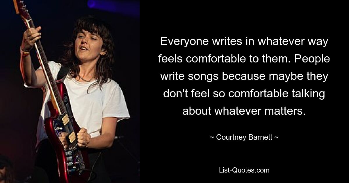 Everyone writes in whatever way feels comfortable to them. People write songs because maybe they don't feel so comfortable talking about whatever matters. — © Courtney Barnett