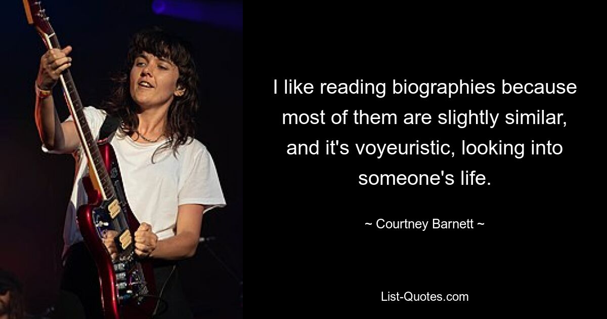 I like reading biographies because most of them are slightly similar, and it's voyeuristic, looking into someone's life. — © Courtney Barnett