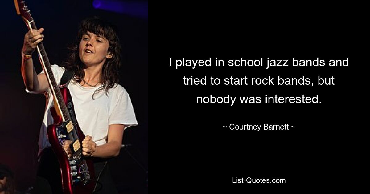 I played in school jazz bands and tried to start rock bands, but nobody was interested. — © Courtney Barnett