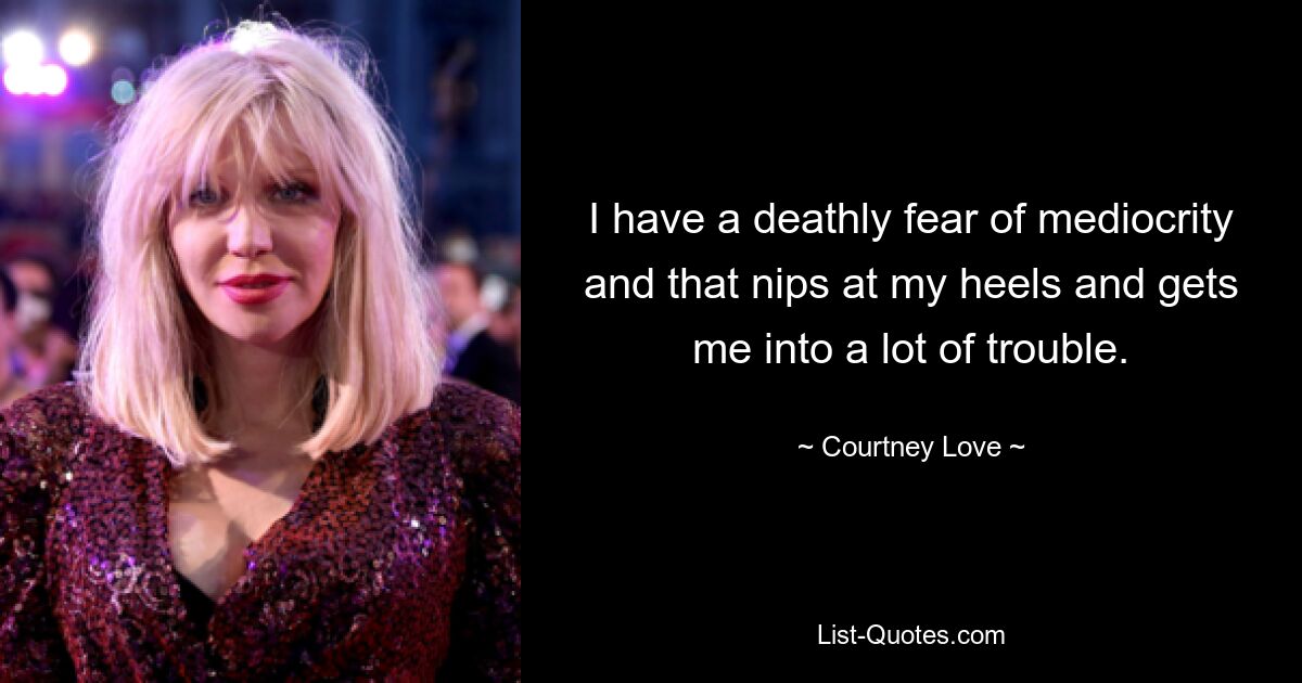 I have a deathly fear of mediocrity and that nips at my heels and gets me into a lot of trouble. — © Courtney Love