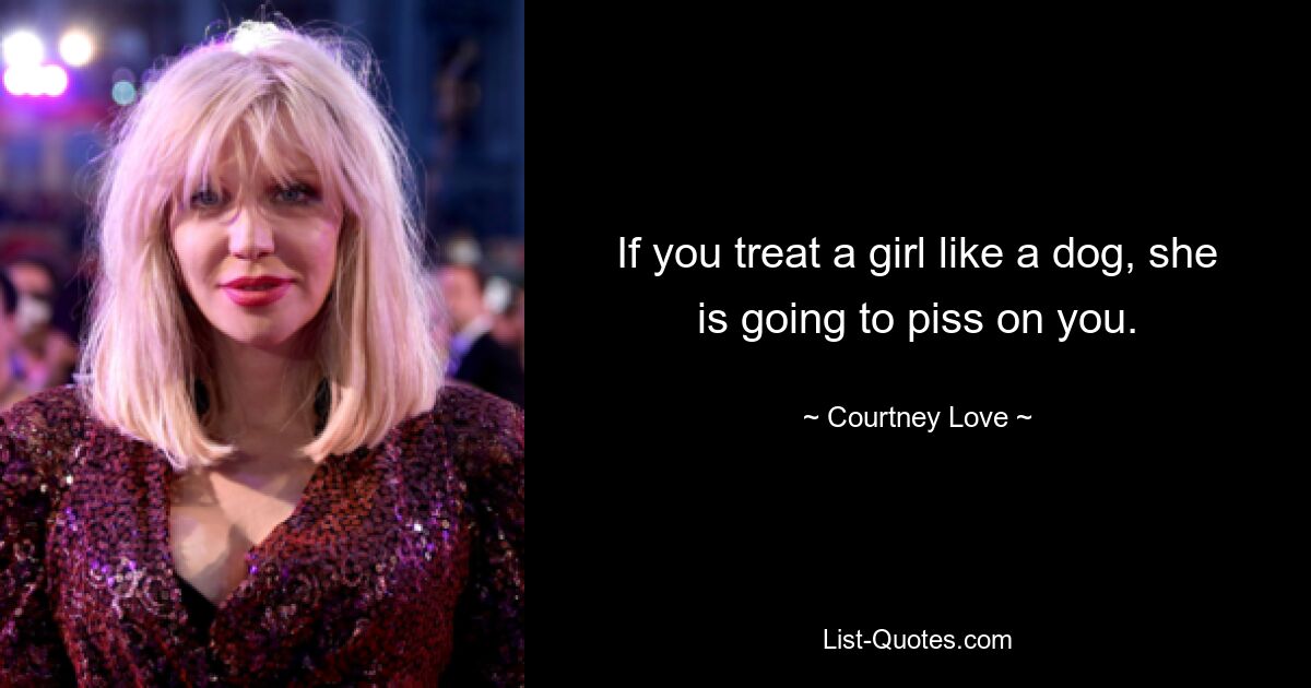 If you treat a girl like a dog, she is going to piss on you. — © Courtney Love