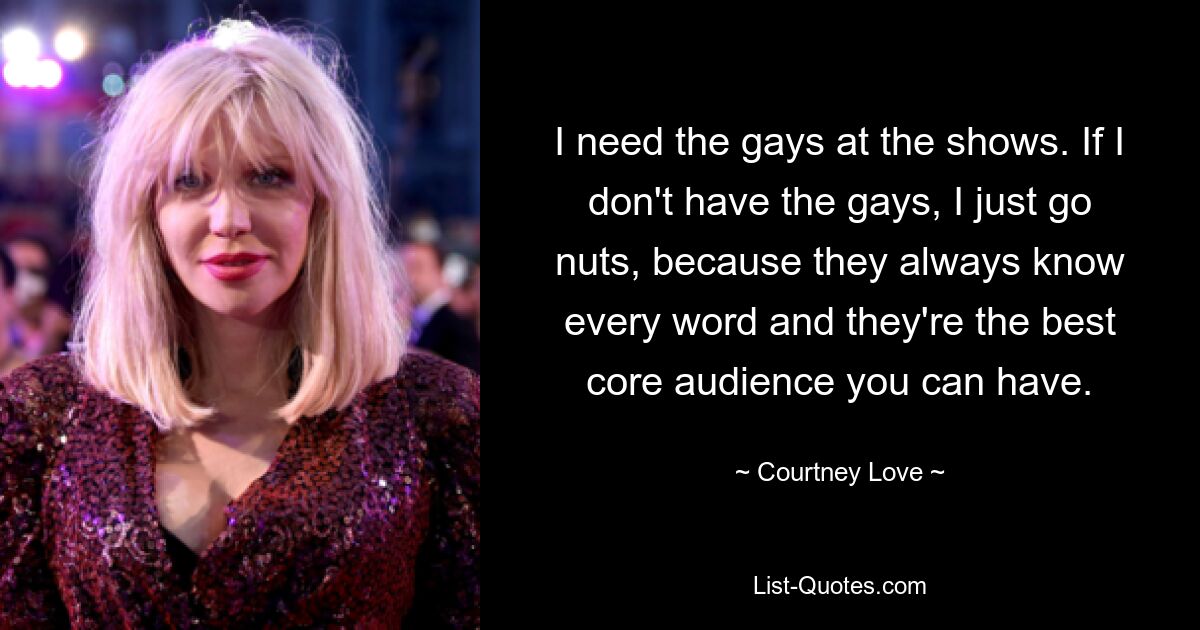 I need the gays at the shows. If I don't have the gays, I just go nuts, because they always know every word and they're the best core audience you can have. — © Courtney Love