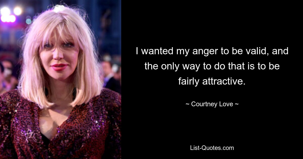 I wanted my anger to be valid, and the only way to do that is to be fairly attractive. — © Courtney Love